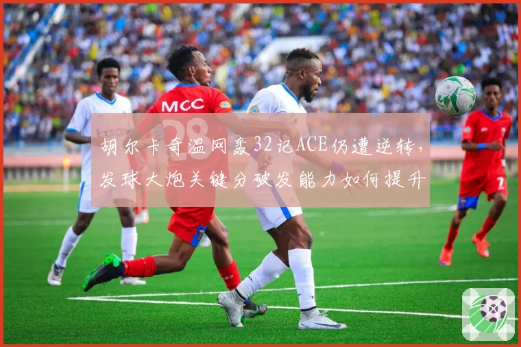 胡尔卡奇温网轰32记ACE仍遭逆转，发球大炮关键分破发能力如何提升
