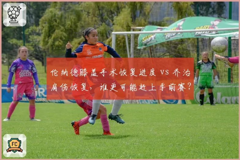 伦纳德膝盖手术恢复进度 vs 乔治肩伤恢复,谁更可能赶上季前赛?
