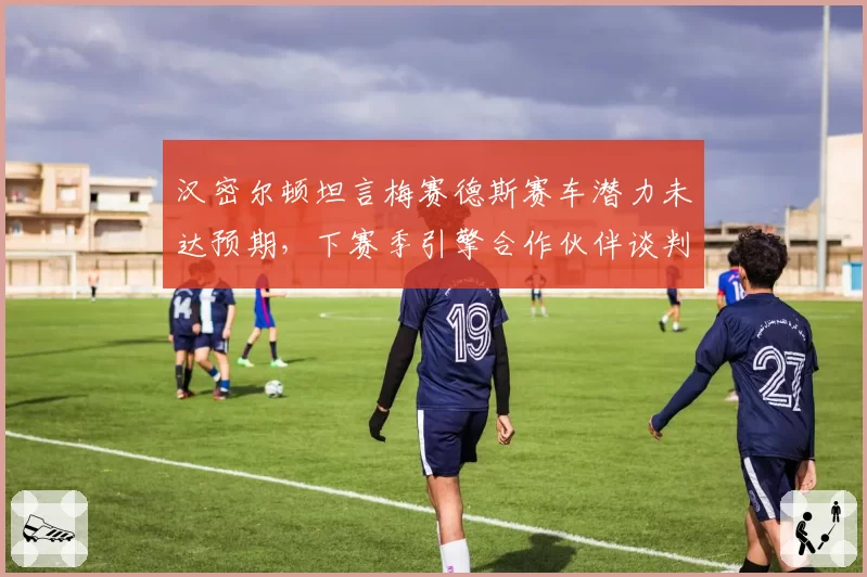 汉密尔顿坦言梅赛德斯赛车潜力未达预期，下赛季引擎合作伙伴谈判破裂传闻四起