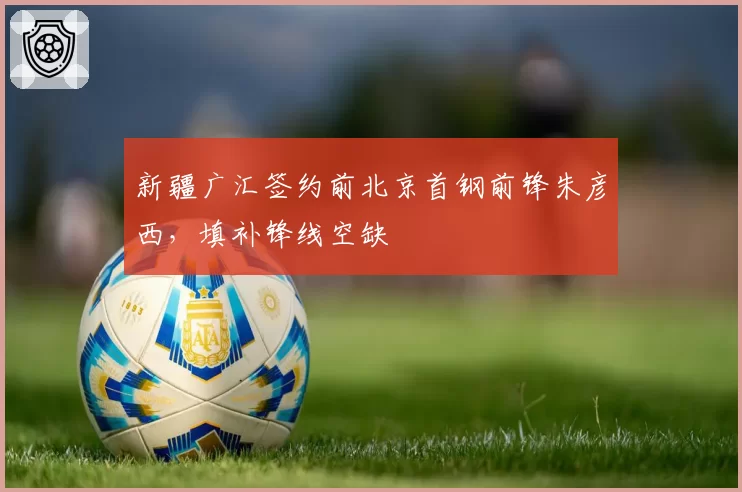 新疆广汇签约前北京首钢前锋朱彦西，填补锋线空缺