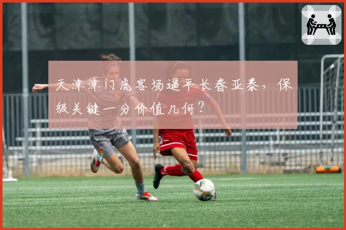 天津津门虎客场逼平长春亚泰，保级关键一分价值几何？