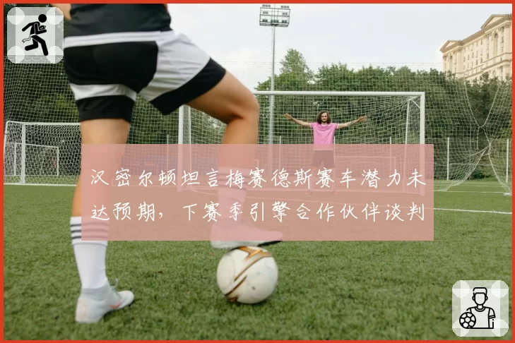 汉密尔顿坦言梅赛德斯赛车潜力未达预期,下赛季引擎合作伙伴谈判破裂传闻四起