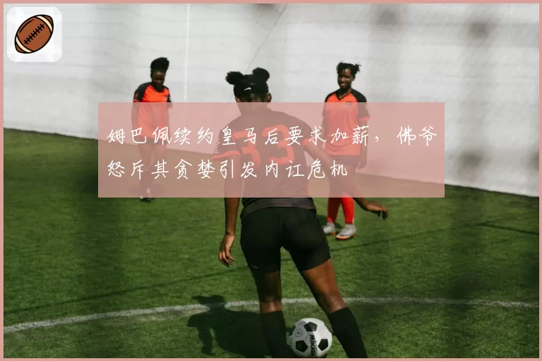 姆巴佩续约皇马后要求加薪，佛爷怒斥其贪婪引发内讧危机