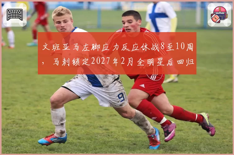 文班亚马左脚应力反应休战8至10周，马刺锁定2027年2月全明星后回归