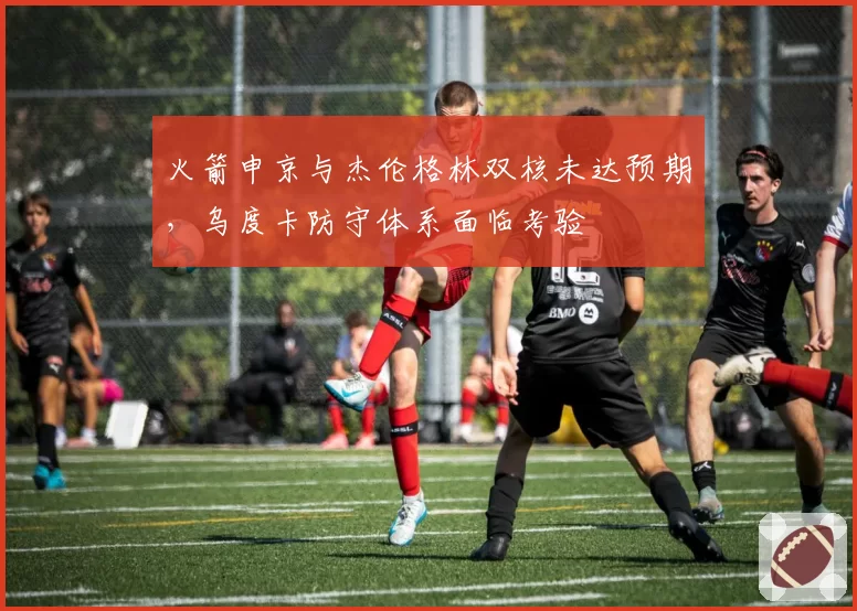 火箭申京与杰伦格林双核未达预期，乌度卡防守体系面临考验