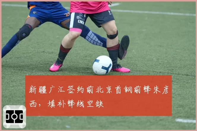新疆广汇签约前北京首钢前锋朱彦西,填补锋线空缺