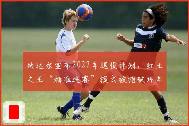 纳达尔宣布2027年退役计划,红土之王“精准选赛”模式被指破坏年轻球员参赛公平
