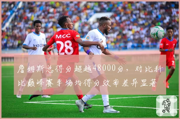 詹姆斯总得分超越48000分，对比科比巅峰赛季场均得分效率差异显著