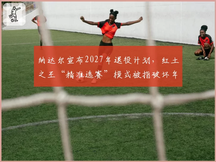 纳达尔宣布2027年退役计划，红土之王“精准选赛”模式被指破坏年轻球员参赛公平