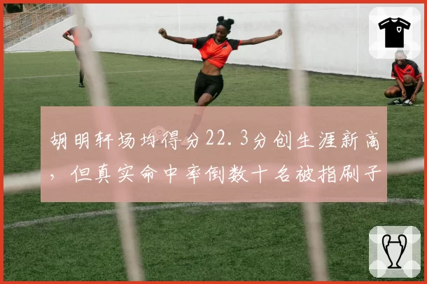 胡明轩场均得分22.3分创生涯新高,但真实命中率倒数十名被指刷子__br_