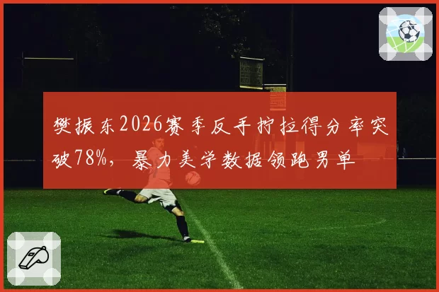 樊振东2026赛季反手拧拉得分率突破78%，暴力美学数据领跑男单