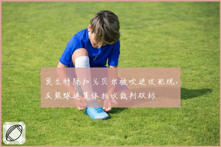 莫兰特隔扣戈贝尔被吹进攻犯规，灰熊球迷集体抗议裁判双标