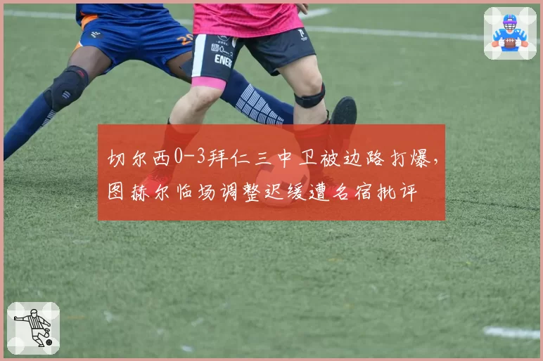 切尔西0-3拜仁三中卫被边路打爆,图赫尔临场调整迟缓遭名宿批评