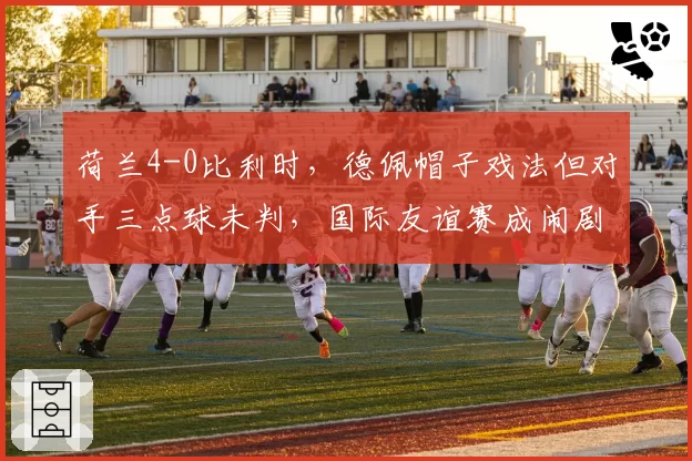 荷兰4-0比利时，德佩帽子戏法但对手三点球未判，国际友谊赛成闹剧