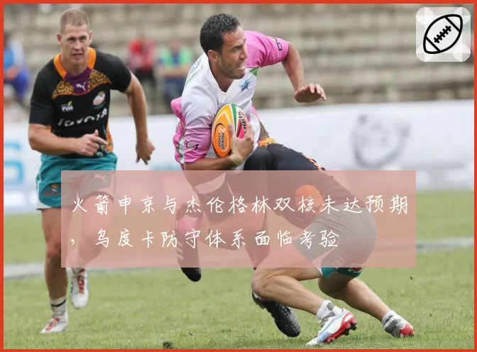 火箭申京与杰伦格林双核未达预期,乌度卡防守体系面临考验
