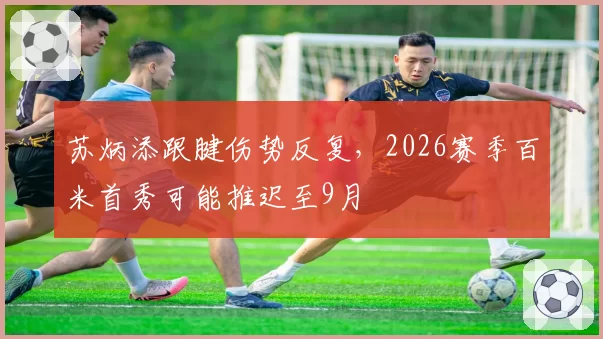 苏炳添跟腱伤势反复,2026赛季百米首秀可能推迟至9月