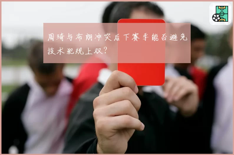 周琦与布朗冲突后下赛季能否避免技术犯规上双?