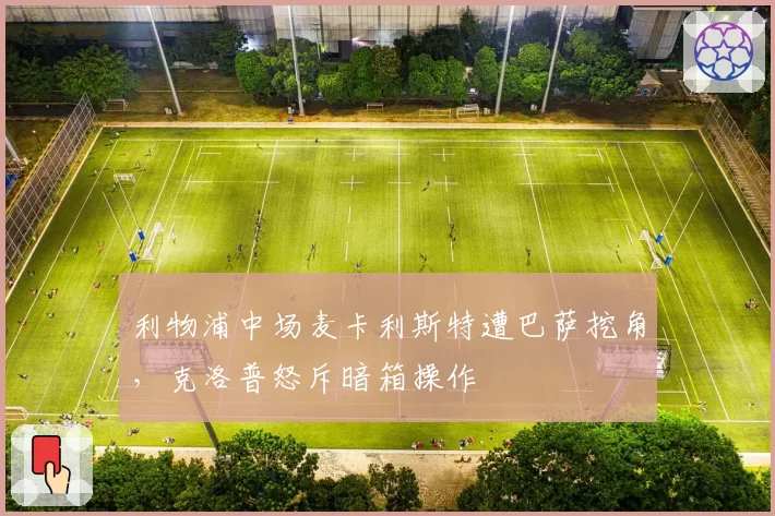 利物浦中场麦卡利斯特遭巴萨挖角,克洛普怒斥暗箱操作