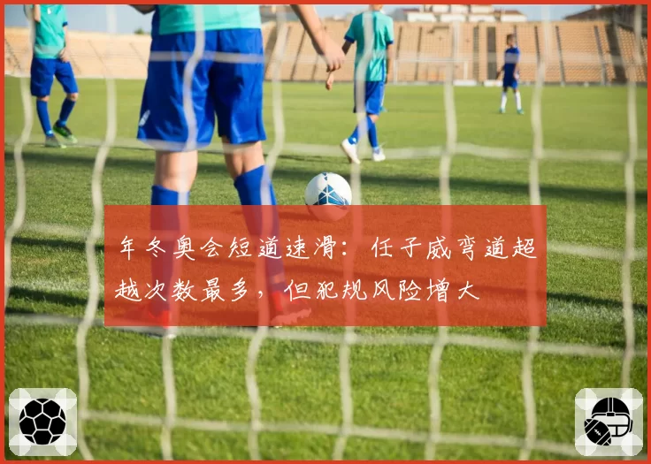 年冬奥会短道速滑：任子威弯道超越次数最多，但犯规风险增大