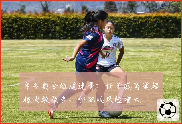 年冬奥会短道速滑：任子威弯道超越次数最多，但犯规风险增大