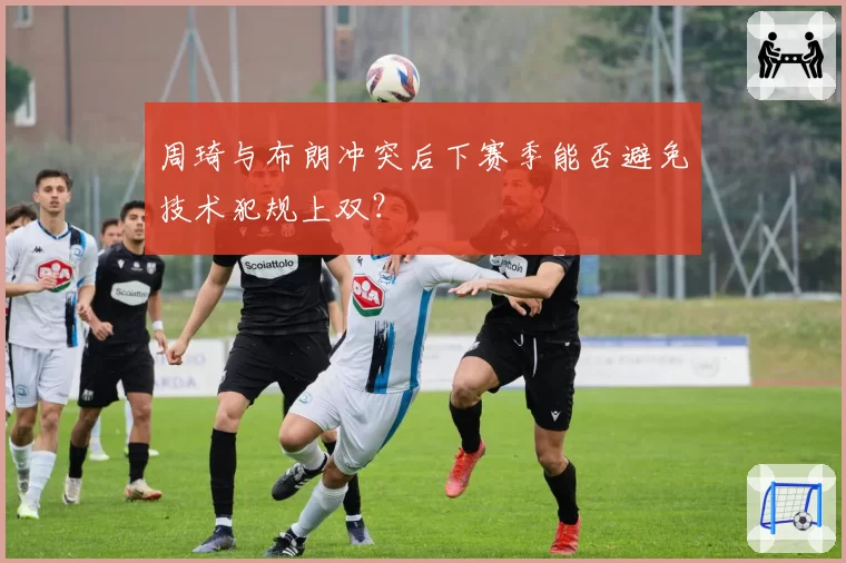周琦与布朗冲突后下赛季能否避免技术犯规上双？