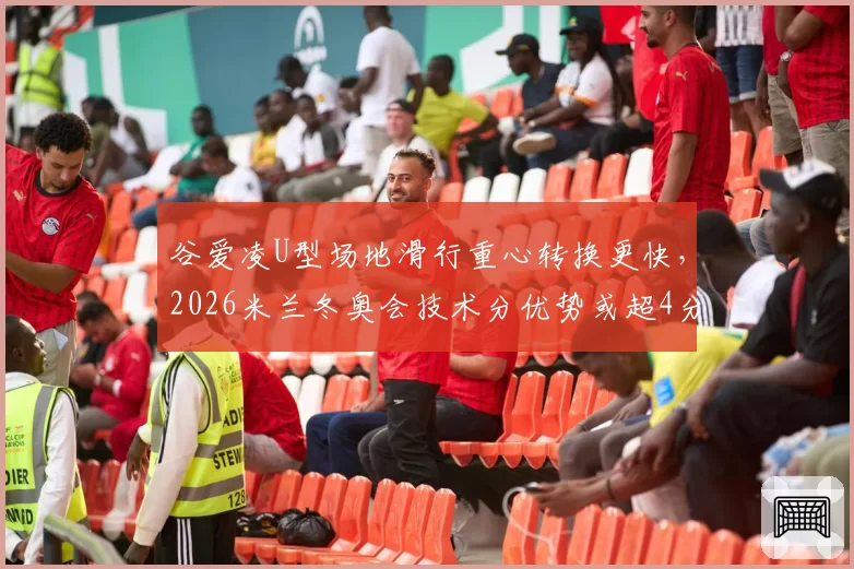 谷爱凌U型场地滑行重心转换更快,2026米兰冬奥会技术分优势或超4分