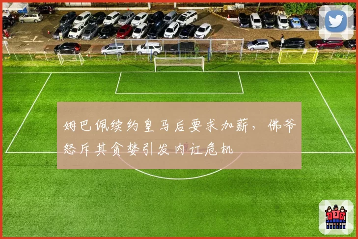 姆巴佩续约皇马后要求加薪,佛爷怒斥其贪婪引发内讧危机