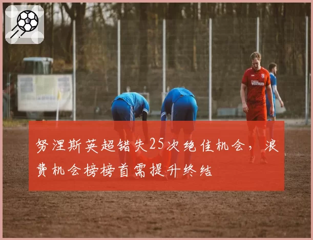 努涅斯英超错失25次绝佳机会,浪费机会榜榜首需提升终结