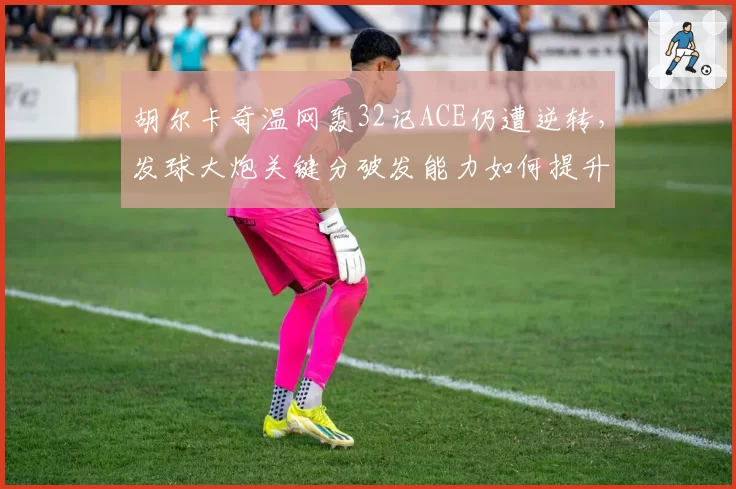 胡尔卡奇温网轰32记ACE仍遭逆转，发球大炮关键分破发能力如何提升